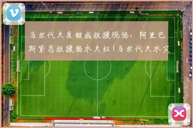 马尔代夫度假成救援现场，阿里巴斯紧急救援溺水夫妇(马尔代夫水灾)