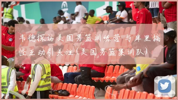 韦德探访美国男篮训练营 与库里搞怪互动引关注(美国男篮集训队)