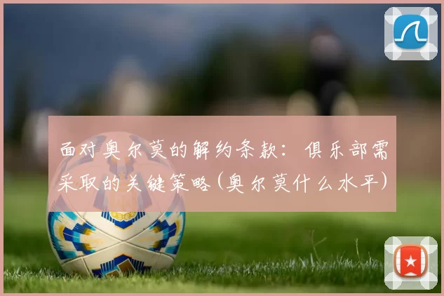 面对奥尔莫的解约条款：俱乐部需采取的关键策略(奥尔莫什么水平)