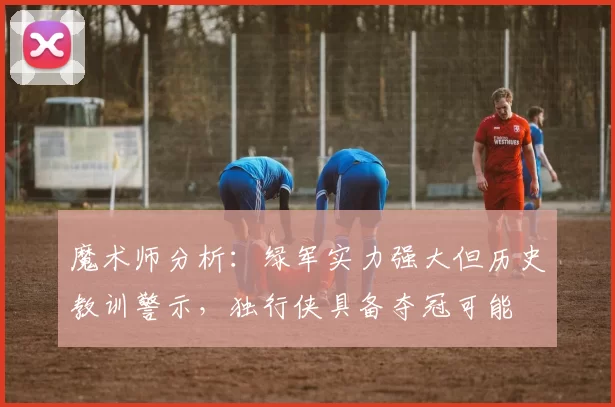 魔术师分析：绿军实力强大但历史教训警示，独行侠具备夺冠可能